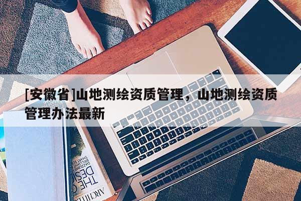 [安徽省]山地测绘资质管理，山地测绘资质管理办法最新