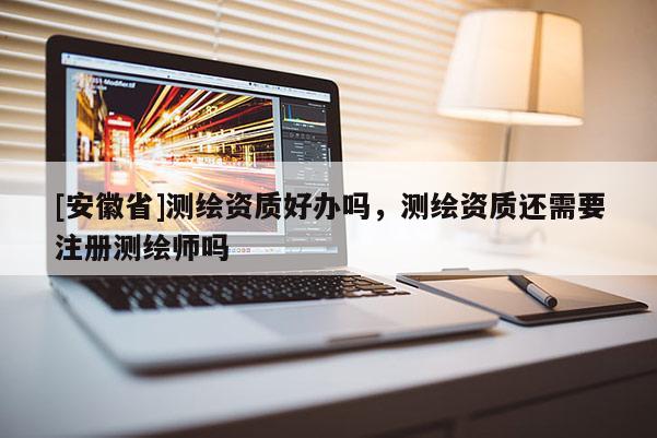 [安徽省]测绘资质好办吗，测绘资质还需要注册测绘师吗