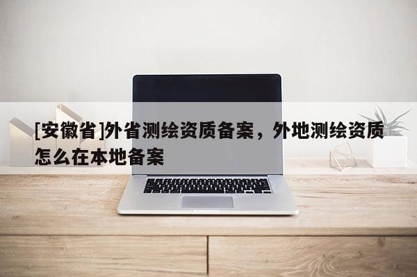 [安徽省]外省测绘资质备案，外地测绘资质怎么在本地备案