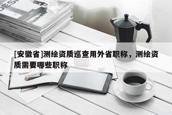 [安徽省]测绘资质巡查用外省职称，测绘资质需要哪些职称