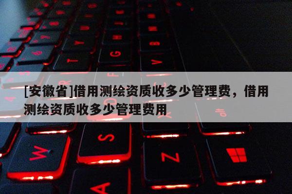 [安徽省]借用测绘资质收多少管理费，借用测绘资质收多少管理费用