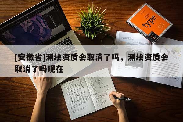 [安徽省]测绘资质会取消了吗，测绘资质会取消了吗现在
