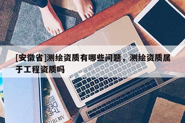[安徽省]测绘资质有哪些问题，测绘资质属于工程资质吗