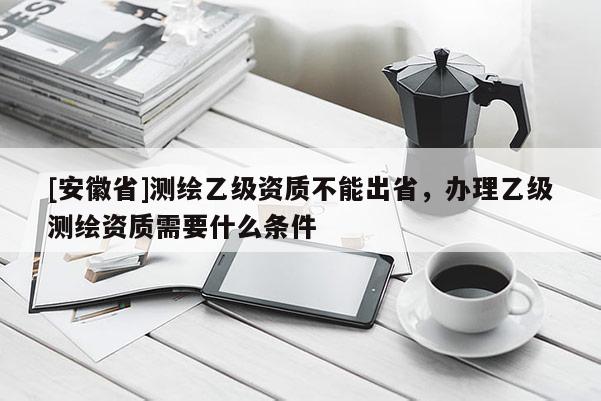 [安徽省]测绘乙级资质不能出省，办理乙级测绘资质需要什么条件