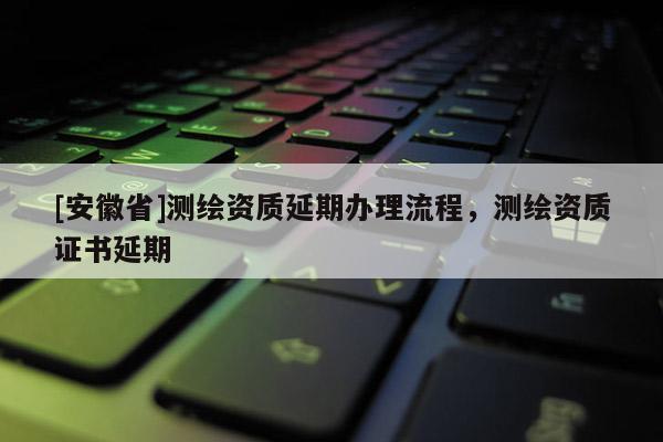 [安徽省]测绘资质延期办理流程，测绘资质证书延期