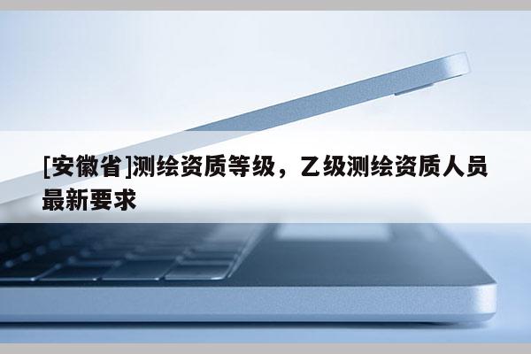 [安徽省]测绘资质等级，乙级测绘资质人员最新要求