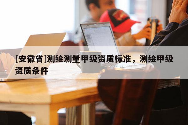 [安徽省]测绘测量甲级资质标准，测绘甲级资质条件