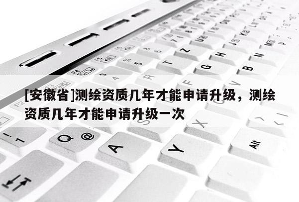 [安徽省]测绘资质几年才能申请升级，测绘资质几年才能申请升级一次