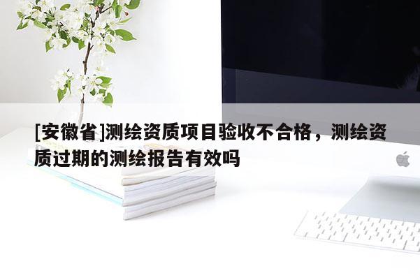 [安徽省]测绘资质项目验收不合格，测绘资质过期的测绘报告有效吗