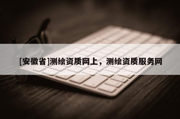 [安徽省]测绘资质网上，测绘资质服务网
