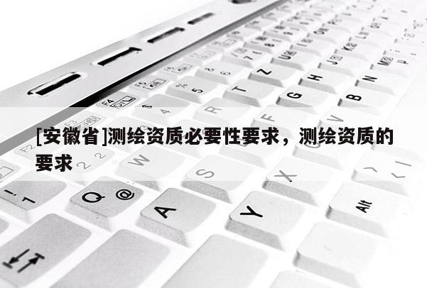 [安徽省]测绘资质必要性要求，测绘资质的要求