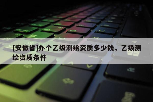 [安徽省]办个乙级测绘资质多少钱，乙级测绘资质条件