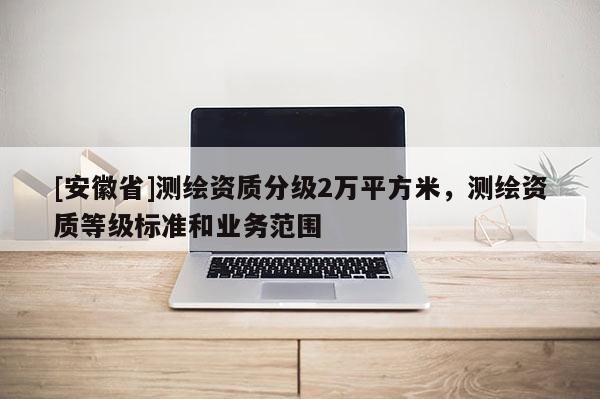 [安徽省]测绘资质分级2万平方米，测绘资质等级标准和业务范围