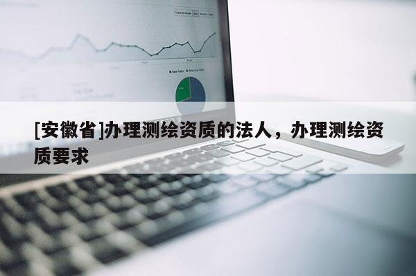 [安徽省]办理测绘资质的法人，办理测绘资质要求
