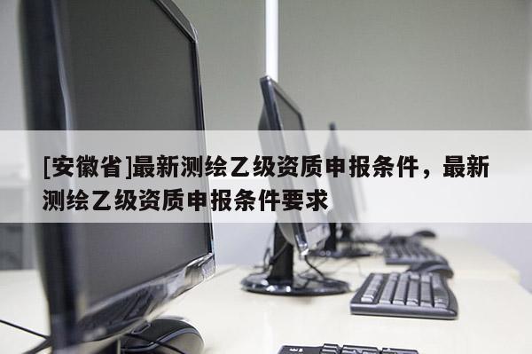 [安徽省]最新测绘乙级资质申报条件，最新测绘乙级资质申报条件要求