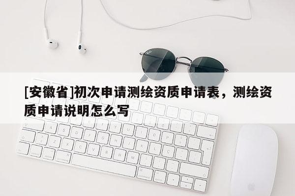 [安徽省]初次申请测绘资质申请表，测绘资质申请说明怎么写