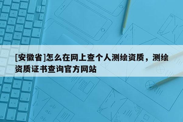 [安徽省]怎么在网上查个人测绘资质，测绘资质证书查询官方网站