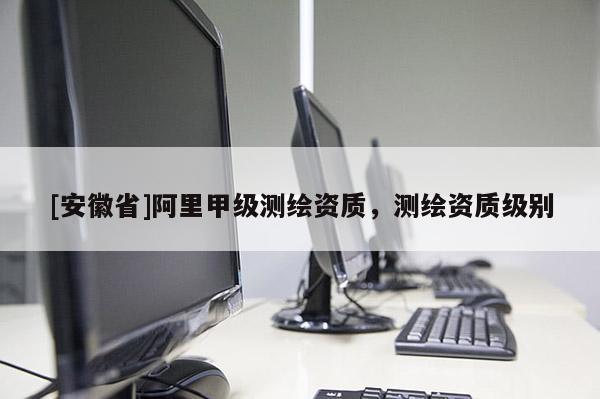 [安徽省]阿里甲级测绘资质，测绘资质级别