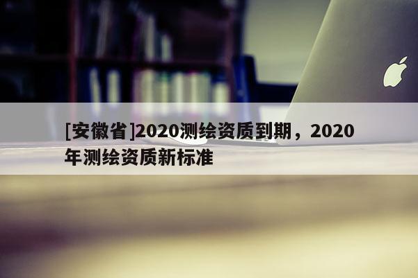 [安徽省]2020测绘资质到期，2020年测绘资质新标准