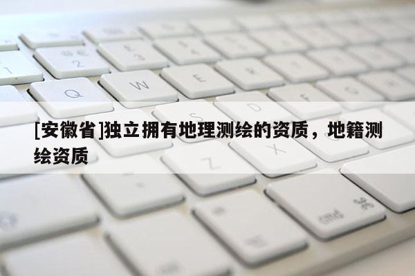 [安徽省]独立拥有地理测绘的资质，地籍测绘资质