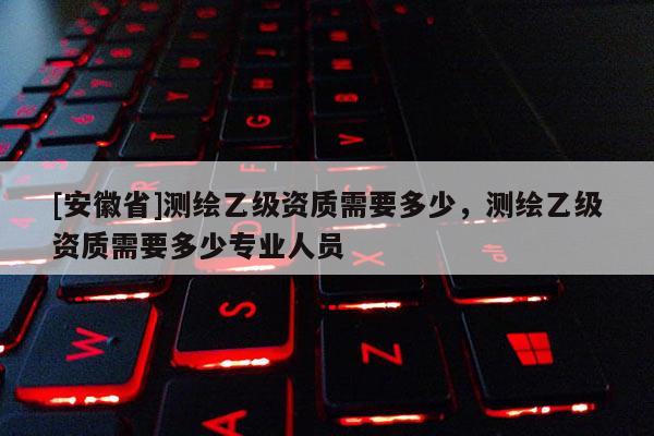 [安徽省]测绘乙级资质需要多少，测绘乙级资质需要多少专业人员