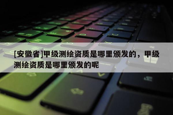 [安徽省]甲级测绘资质是哪里颁发的，甲级测绘资质是哪里颁发的呢