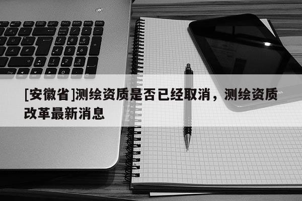 [安徽省]测绘资质是否已经取消，测绘资质改革最新消息