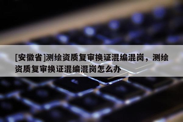 [安徽省]测绘资质复审换证混编混岗，测绘资质复审换证混编混岗怎么办