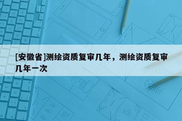 [安徽省]测绘资质复审几年，测绘资质复审几年一次