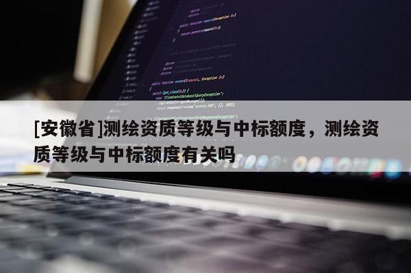 [安徽省]测绘资质等级与中标额度，测绘资质等级与中标额度有关吗