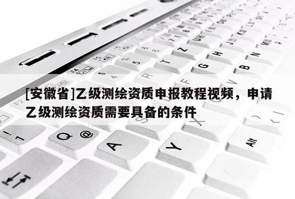 [安徽省]乙级测绘资质申报教程视频，申请乙级测绘资质需要具备的条件