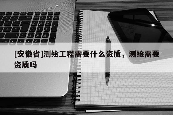 [安徽省]测绘工程需要什么资质，测绘需要资质吗