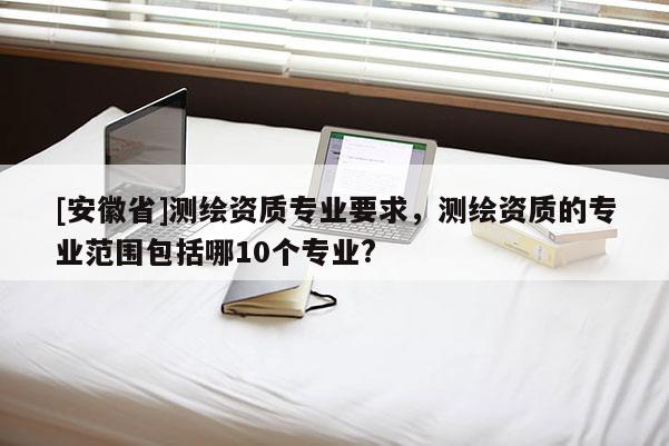 [安徽省]测绘资质专业要求，测绘资质的专业范围包括哪10个专业?