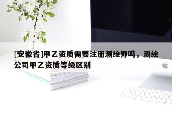 [安徽省]甲乙资质需要注册测绘师吗，测绘公司甲乙资质等级区别