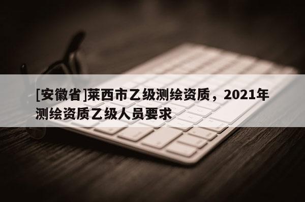 [安徽省]莱西市乙级测绘资质，2021年测绘资质乙级人员要求