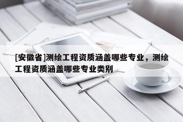 [安徽省]测绘工程资质涵盖哪些专业，测绘工程资质涵盖哪些专业类别