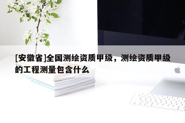 [安徽省]全国测绘资质甲级，测绘资质甲级的工程测量包含什么