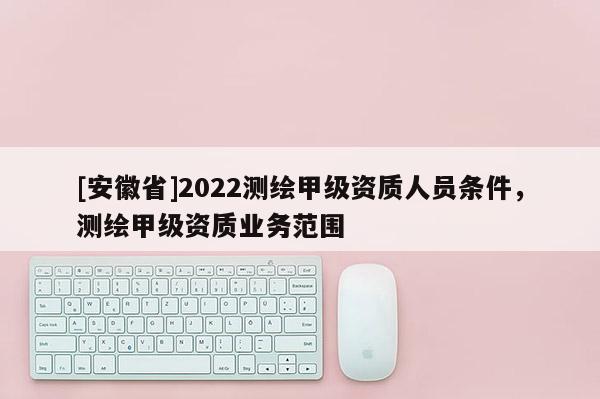 [安徽省]2022测绘甲级资质人员条件，测绘甲级资质业务范围