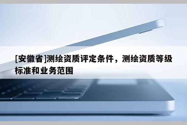 [安徽省]测绘资质评定条件，测绘资质等级标准和业务范围