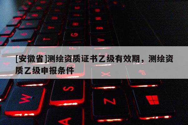 [安徽省]测绘资质证书乙级有效期，测绘资质乙级申报条件