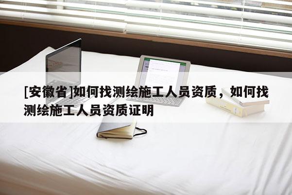 [安徽省]如何找测绘施工人员资质，如何找测绘施工人员资质证明