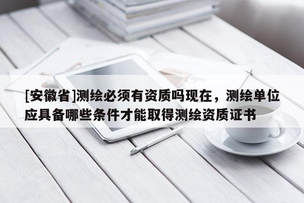 [安徽省]测绘必须有资质吗现在，测绘单位应具备哪些条件才能取得测绘资质证书