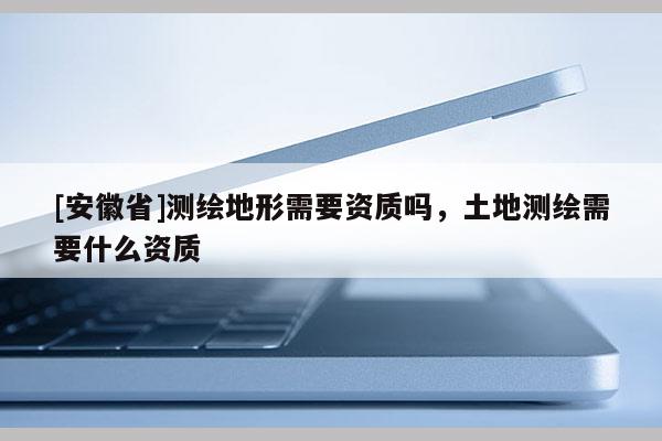 [安徽省]测绘地形需要资质吗，土地测绘需要什么资质