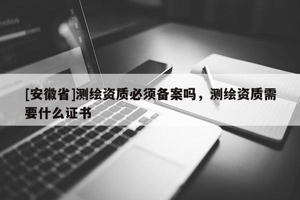 [安徽省]测绘资质必须备案吗，测绘资质需要什么证书