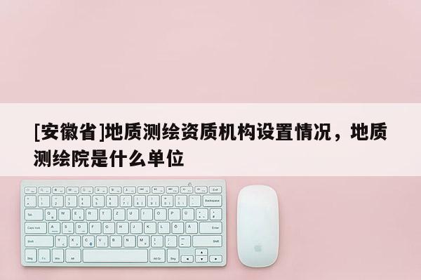 [安徽省]地质测绘资质机构设置情况，地质测绘院是什么单位