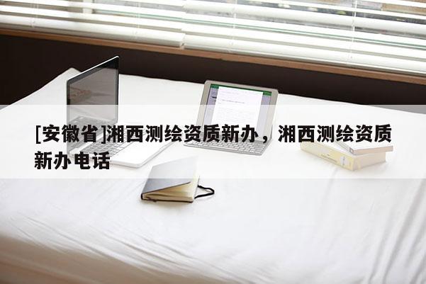 [安徽省]湘西测绘资质新办，湘西测绘资质新办电话