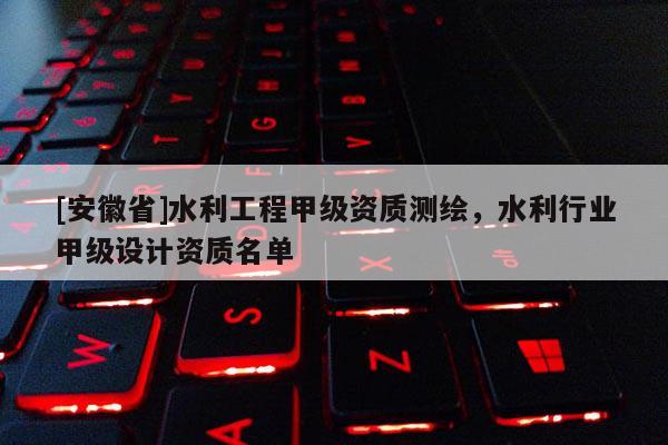 [安徽省]水利工程甲级资质测绘，水利行业甲级设计资质名单