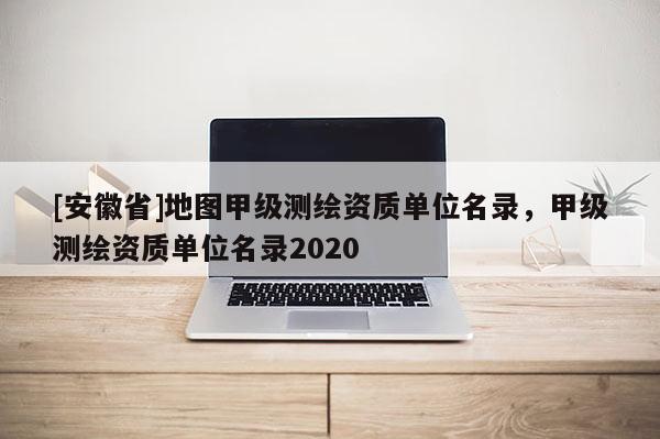 [安徽省]地图甲级测绘资质单位名录，甲级测绘资质单位名录2020