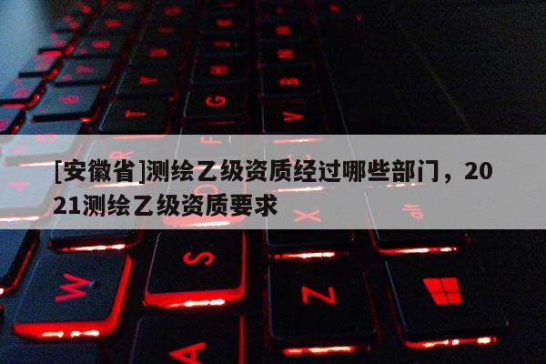 [安徽省]测绘乙级资质经过哪些部门，2021测绘乙级资质要求