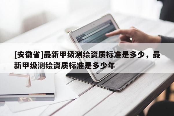 [安徽省]最新甲级测绘资质标准是多少，最新甲级测绘资质标准是多少年